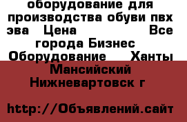 оборудование для производства обуви пвх эва › Цена ­ 5 000 000 - Все города Бизнес » Оборудование   . Ханты-Мансийский,Нижневартовск г.